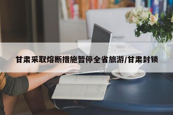 甘肃采取熔断措施暂停全省旅游/甘肃封锁