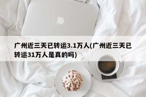 广州近三天已转运3.1万人(广州近三天已转运31万人是真的吗)