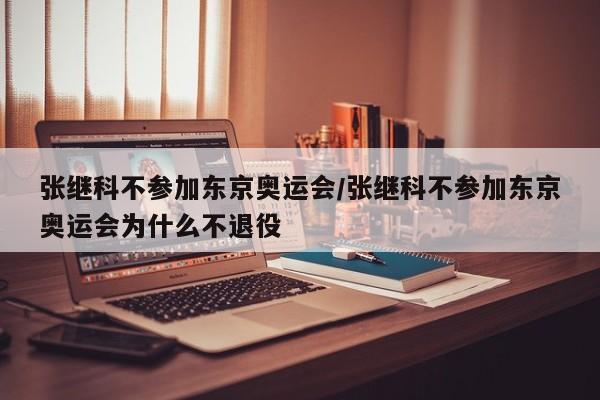 张继科不参加东京奥运会/张继科不参加东京奥运会为什么不退役