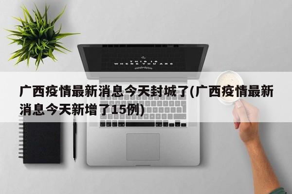 广西疫情最新消息今天封城了(广西疫情最新消息今天新增了15例)