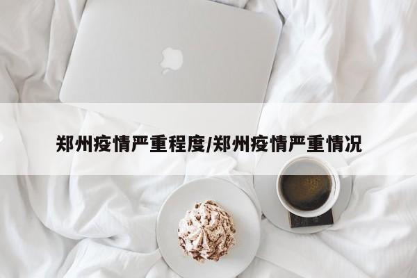 郑州疫情严重程度/郑州疫情严重情况