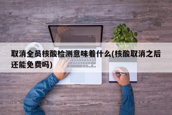 取消全员核酸检测意味着什么(核酸取消之后还能免费吗)