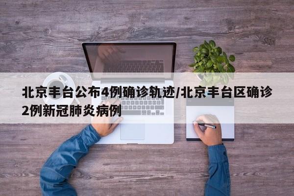 北京丰台公布4例确诊轨迹/北京丰台区确诊2例新冠肺炎病例