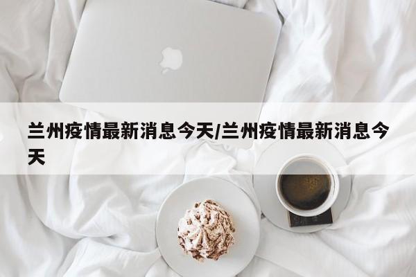 兰州疫情最新消息今天/兰州疫情最新消息今天