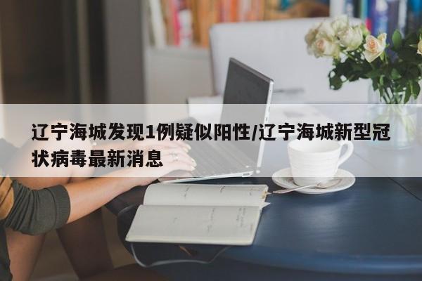 辽宁海城发现1例疑似阳性/辽宁海城新型冠状病毒最新消息
