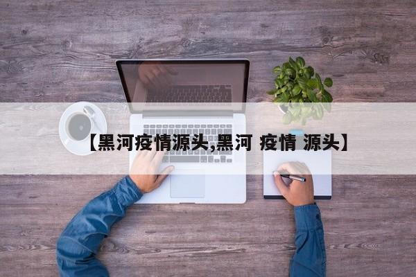 【黑河疫情源头,黑河 疫情 源头】
