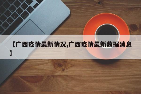 【广西疫情最新情况,广西疫情最新数据消息】