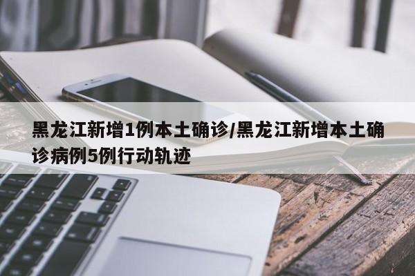 黑龙江新增1例本土确诊/黑龙江新增本土确诊病例5例行动轨迹