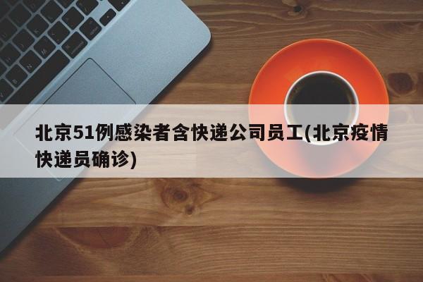 北京51例感染者含快递公司员工(北京疫情快递员确诊)