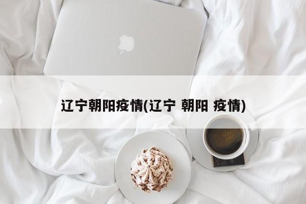 辽宁朝阳疫情(辽宁 朝阳 疫情)