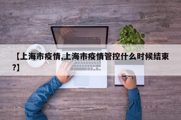 【上海市疫情,上海市疫情管控什么时候结束?】