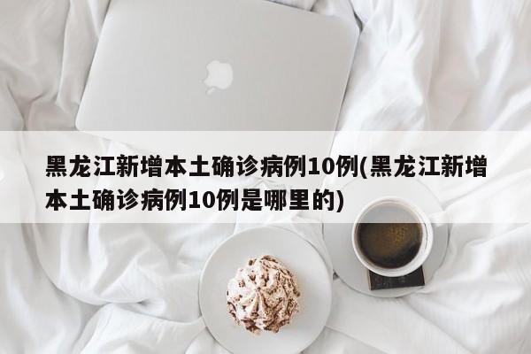 黑龙江新增本土确诊病例10例(黑龙江新增本土确诊病例10例是哪里的)