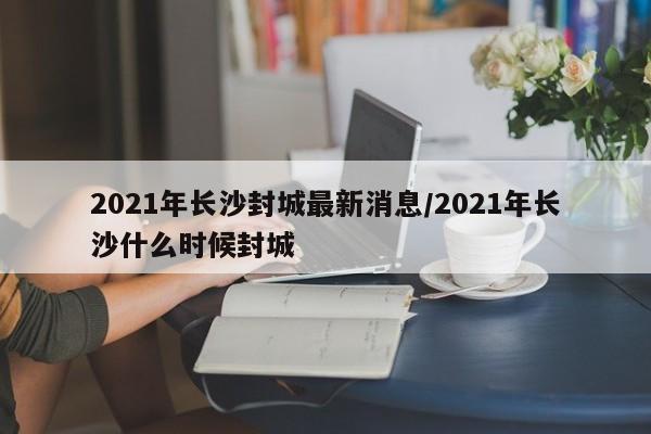 2021年长沙封城最新消息/2021年长沙什么时候封城