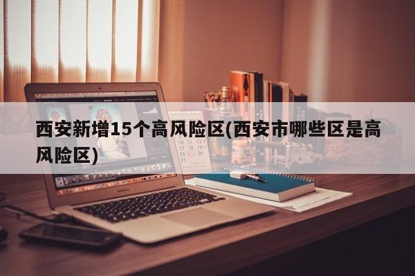 西安新增15个高风险区(西安市哪些区是高风险区)