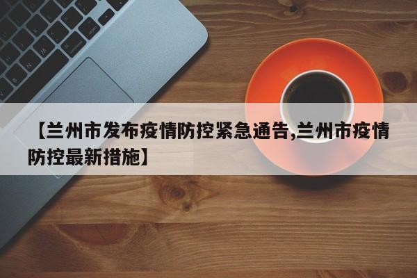 【兰州市发布疫情防控紧急通告,兰州市疫情防控最新措施】