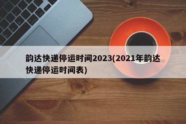 韵达快递停运时间2023(2021年韵达快递停运时间表)
