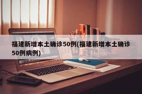 福建新增本土确诊50例(福建新增本土确诊50例病例)