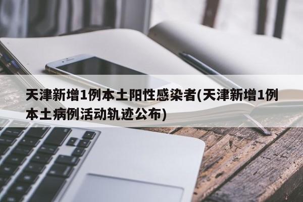 天津新增1例本土阳性感染者(天津新增1例本土病例活动轨迹公布)