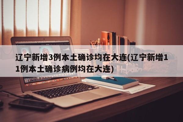 辽宁新增3例本土确诊均在大连(辽宁新增11例本土确诊病例均在大连)