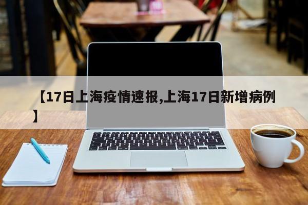 【17日上海疫情速报,上海17日新增病例】