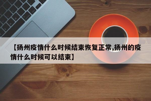 【扬州疫情什么时候结束恢复正常,扬州的疫情什么时候可以结束】