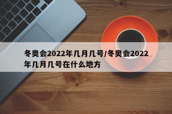 冬奥会2022年几月几号/冬奥会2022年几月几号在什么地方
