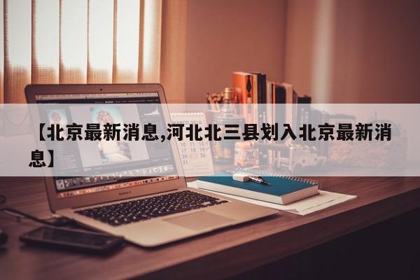 【北京最新消息,河北北三县划入北京最新消息】