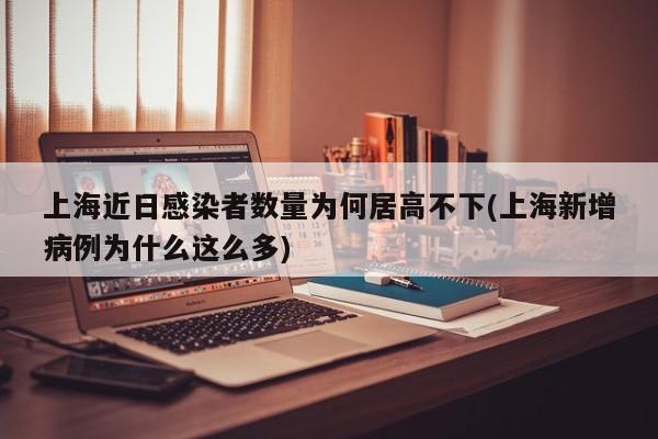 上海近日感染者数量为何居高不下(上海新增病例为什么这么多)