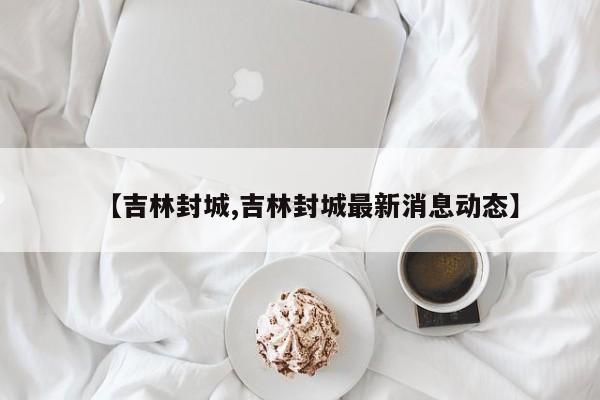 【吉林封城,吉林封城最新消息动态】