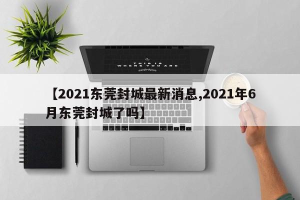 【2021东莞封城最新消息,2021年6月东莞封城了吗】