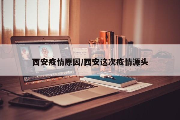 西安疫情原因/西安这次疫情源头
