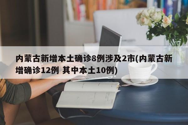内蒙古新增本土确诊8例涉及2市(内蒙古新增确诊12例 其中本土10例)