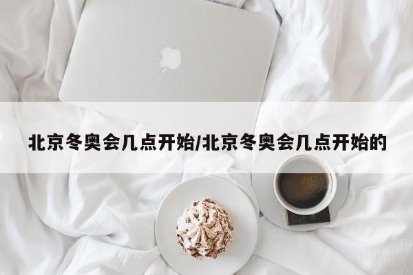 北京冬奥会几点开始/北京冬奥会几点开始的